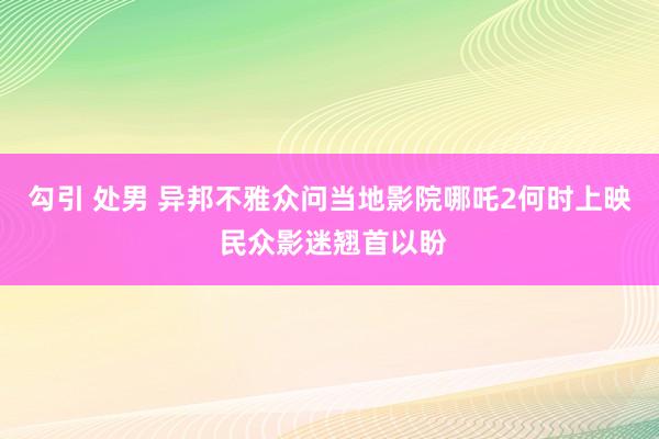 勾引 处男 异邦不雅众问当地影院哪吒2何时上映 民众影迷翘首以盼
