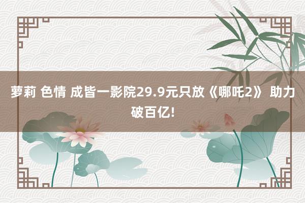 萝莉 色情 成皆一影院29.9元只放《哪吒2》 助力破百亿!