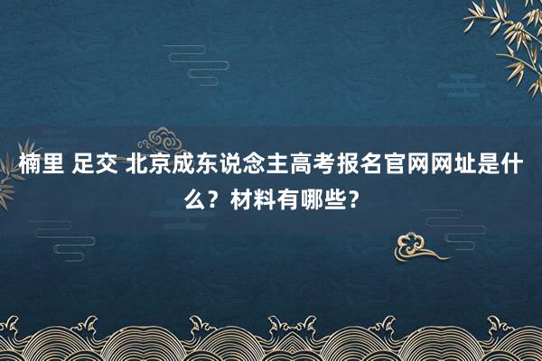 楠里 足交 北京成东说念主高考报名官网网址是什么？材料有哪些？