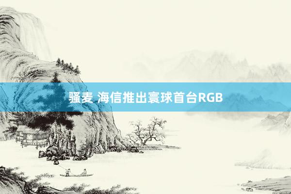 骚麦 海信推出寰球首台RGB