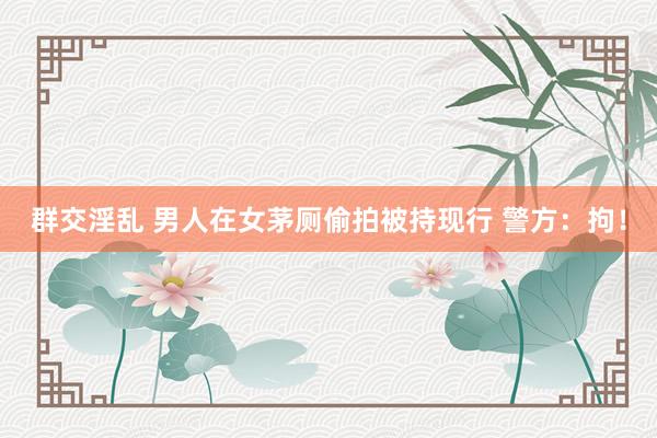 群交淫乱 男人在女茅厕偷拍被持现行 警方：拘！