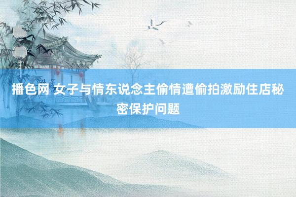 播色网 女子与情东说念主偷情遭偷拍激励住店秘密保护问题