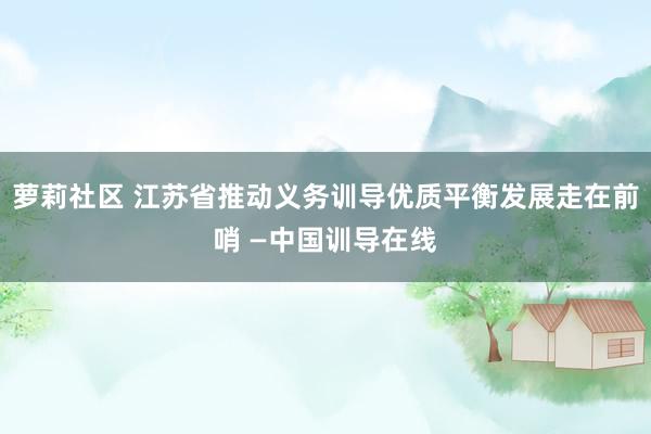 萝莉社区 江苏省推动义务训导优质平衡发展走在前哨 —中国训导在线