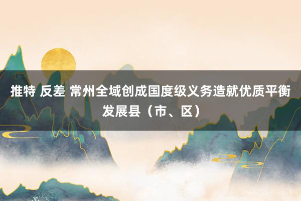 推特 反差 常州全域创成国度级义务造就优质平衡发展县（市、区）