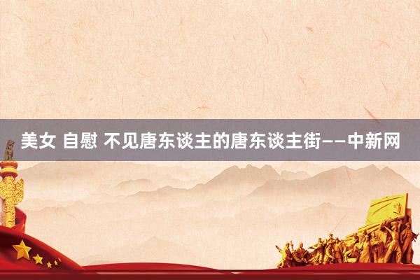 美女 自慰 不见唐东谈主的唐东谈主街——中新网