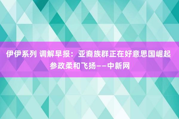伊伊系列 调解早报：亚裔族群正在好意思国崛起 参政柔和飞扬——中新网