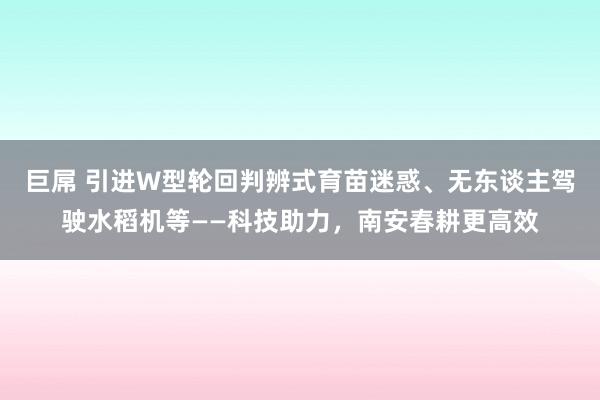 巨屌 引进W型轮回判辨式育苗迷惑、无东谈主驾驶水稻机等——科技助力,南安春耕更高效