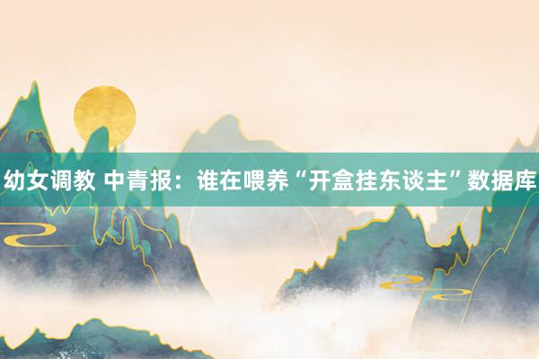 幼女调教 中青报：谁在喂养“开盒挂东谈主”数据库