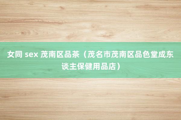 女同 sex 茂南区品茶(茂名市茂南区品色堂成东谈主保健用品店)