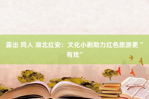 露出 同人 湖北红安:文化小剧助力红色旅游更“有戏”