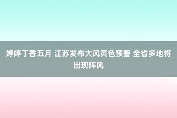 婷婷丁香五月 江苏发布大风黄色预警 全省多地将出现阵风