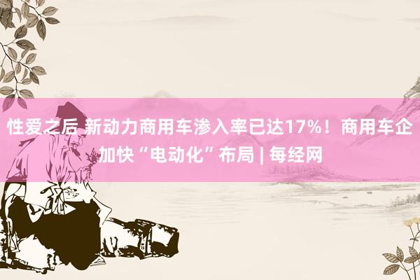 性爱之后 新动力商用车渗入率已达17%！商用车企加快“电动化”布局 | 每经网