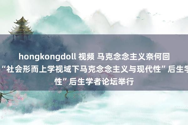 hongkongdoll 视频 马克念念主义奈何回复时间?——“社会形而上学视域下马克念念主义与现代性”后生学者论坛举行