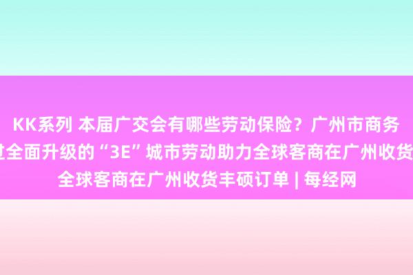 KK系列 本届广交会有哪些劳动保险？广州市商务局答每经问：通过全面升级的“3E”城市劳动助力全球客商在广州收货丰硕订单 | 每经网
