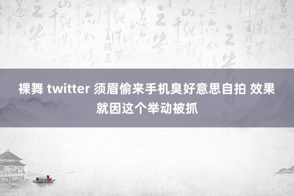 裸舞 twitter 须眉偷来手机臭好意思自拍 效果就因这个举动被抓