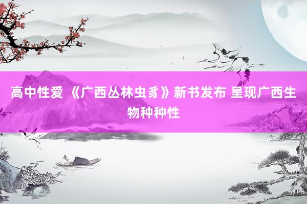 高中性爱 《广西丛林虫豸》新书发布 呈现广西生物种种性