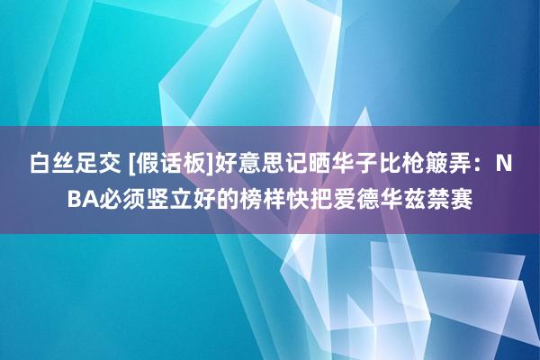 白丝足交 [假话板]好意思记晒华子比枪簸弄：NBA必须竖立好的榜样快把爱德华兹禁赛
