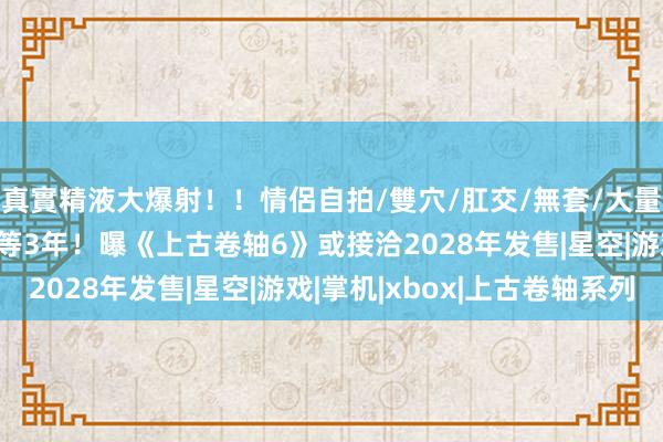真實精液大爆射!!情侶自拍/雙穴/肛交/無套/大量噴精 老滚6至少还要等3年!曝《上古卷轴6》或接洽2028年发售|星空|游戏|掌机|xbox|上古卷轴系列