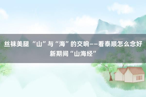 丝袜美腿 “山”与“海”的交响——看泰顺怎么念好新期间“山海经”