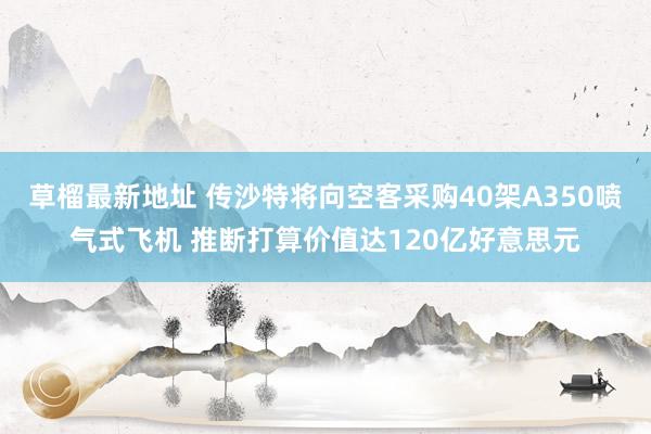 草榴最新地址 传沙特将向空客采购40架A350喷气式飞机 推断打算价值达120亿好意思元