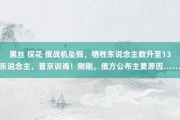 黑丝 探花 俄战机坠毁,牺牲东说念主数升至13东说念主,普京训诲!刚刚,俄方公布主要原因……