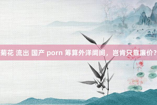菊花 流出 国产 porn 筹算外洋阛阓,岂肯只靠廉价?