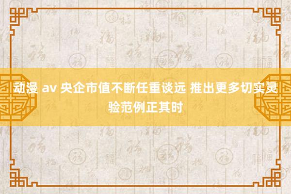 动漫 av 央企市值不断任重谈远 推出更多切实灵验范例正其时