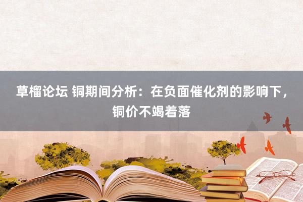 草榴论坛 铜期间分析:在负面催化剂的影响下,铜价不竭着落