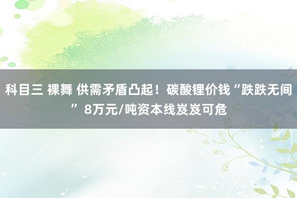 科目三 裸舞 供需矛盾凸起!碳酸锂价钱“跌跌无间” 8万元/吨资本线岌岌可危