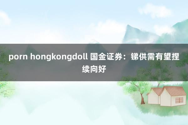porn hongkongdoll 国金证券：锑供需有望捏续向好