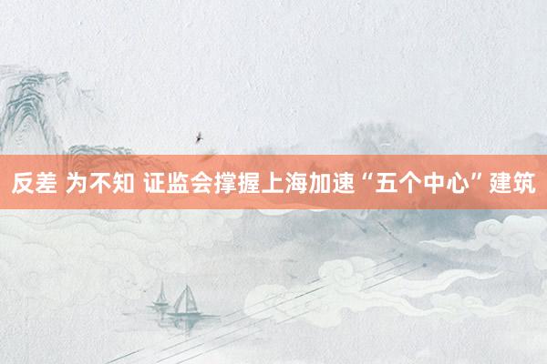反差 为不知 证监会撑握上海加速“五个中心”建筑