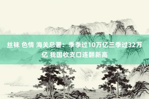 丝袜 色情 海关总署:季季过10万亿三季过32万亿 我国收支口连翻新高