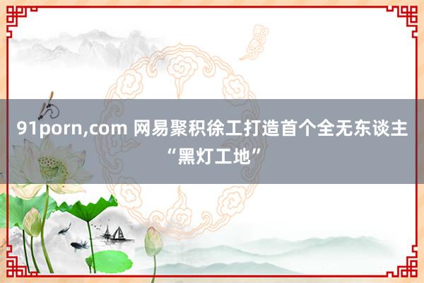 91porn,com 网易聚积徐工打造首个全无东谈主“黑灯工地”