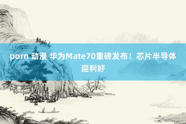 porn 动漫 华为Mate70重磅发布!芯片半导体迎利好