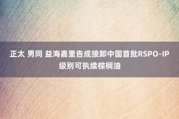正太 男同 益海嘉里告成接卸中国首批RSPO-IP级别可执续棕榈油
