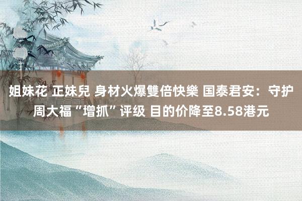 姐妹花 正妹兒 身材火爆雙倍快樂 国泰君安:守护周大福“增抓”评级 目的价降至8.58港元