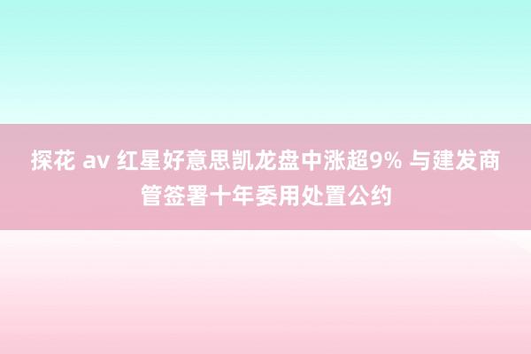 探花 av 红星好意思凯龙盘中涨超9% 与建发商管签署十年委用处置公约