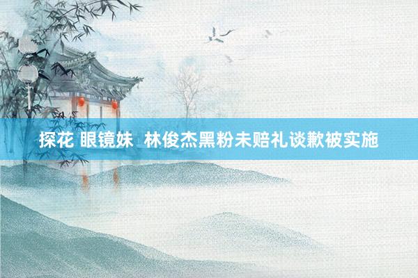 探花 眼镜妹 林俊杰黑粉未赔礼谈歉被实施