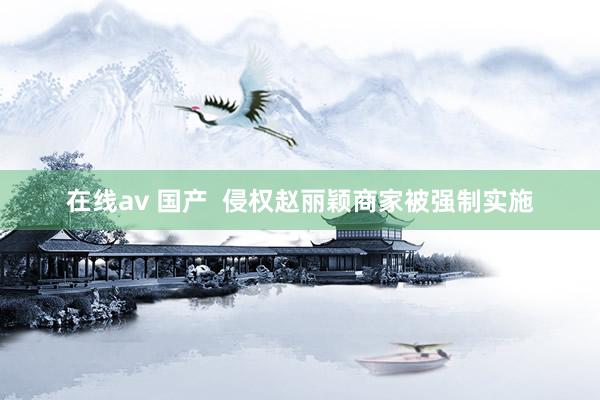 在线av 国产  侵权赵丽颖商家被强制实施