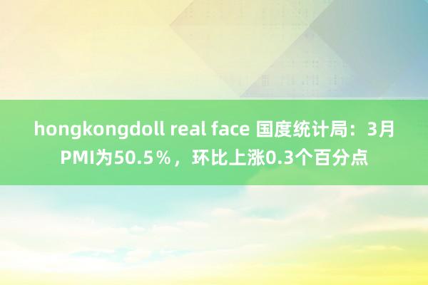 hongkongdoll real face 国度统计局:3月PMI为50.5%,环比上涨0.3个百分点
