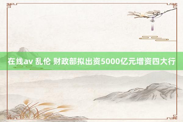 在线av 乱伦 财政部拟出资5000亿元增资四大行