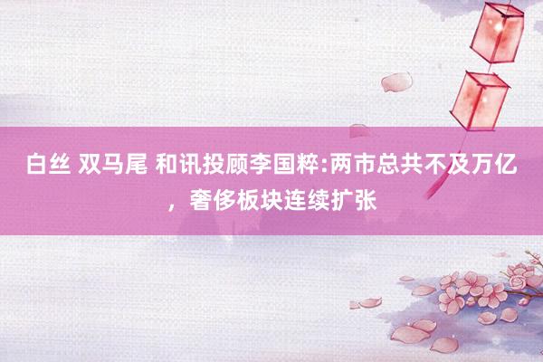 白丝 双马尾 和讯投顾李国粹:两市总共不及万亿,奢侈板块连续扩张